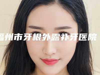 福州市牙根外露补牙医院上榜名单美容(福州美齐口腔门诊部擅长各种风格)