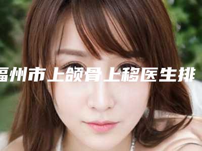 福州市上颌骨上移医生排名前十强哪几个实力好-福州市上颌骨上移整形医生