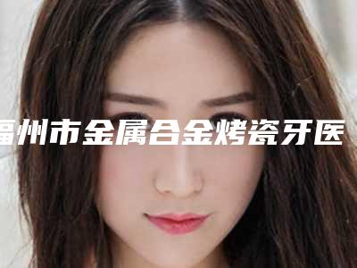 福州市金属合金烤瓷牙医生排名前十佳推荐榜单一览-福州市曾口腔医生