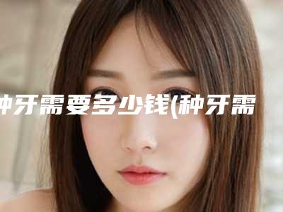 种牙需要多少钱(种牙需要多少钱一颗)