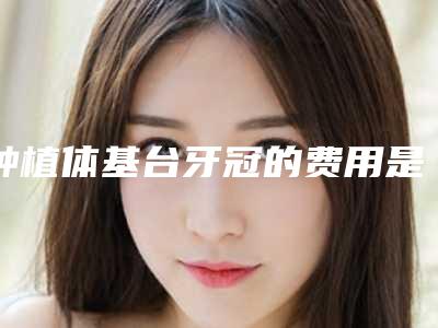 种植体基台牙冠的费用是多少和哪些因素有关