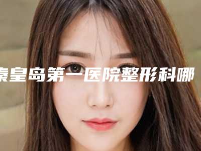 秦皇岛第一医院整形科哪里有名点-价格价位表展示_附医院全新资料