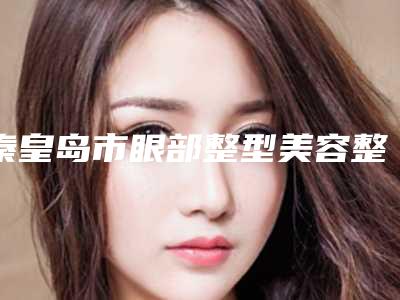 秦皇岛市眼部整型美容整形美容医院(秦皇岛美姿娇医疗美容诊所点赞推荐)