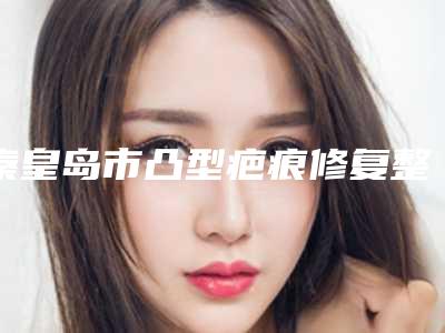秦皇岛市凸型疤痕修复整形医院(秦皇岛匠心医美医疗美容口碑技术点评_附价格一览表)