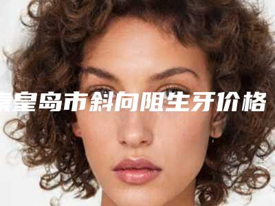 秦皇岛市斜向阻生牙价格表火热上线项目信息2025更新-秦皇岛市斜向阻生牙价格