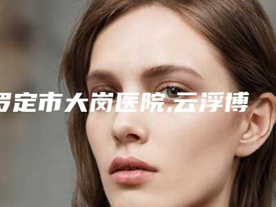 罗定市大岗医院,云浮博研医疗美容诊所技术比拼
