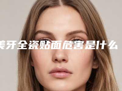 美牙全瓷贴面危害是什么？这几点要看清楚！