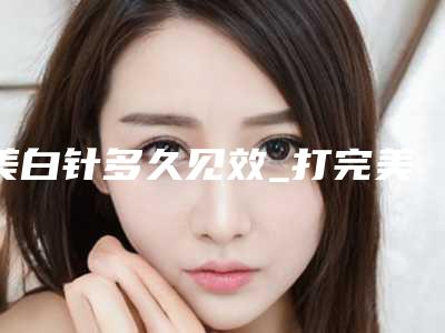 美白针多久见效_打完美白针第二天来大姨妈了