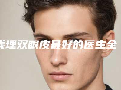 线埋双眼皮最好的医生全国:线埋双眼皮医生前50位口碑出众