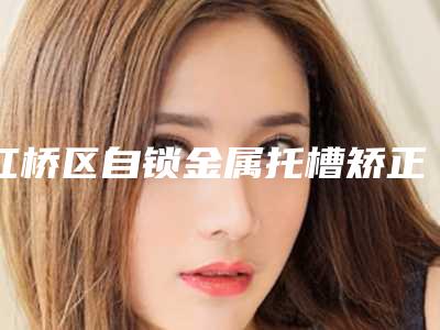 红桥区自锁金属托槽矫正医生排行top10强这几个不容错过-红桥区自锁金属托槽矫正口腔医生