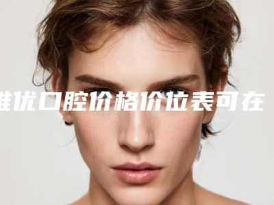 维优口腔价格价位表可在线免费参考一览-附国产全隐形矫正案例