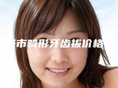 绍兴市畸形牙齿拔价格(收费标准)2025全新展示(畸形牙齿拔均价为:10930元)