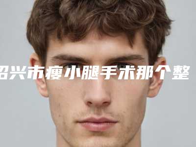 绍兴市瘦小腿手术那个整形医院比较好(诸暨西子美医疗美容是医美健康守护者)