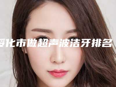 绥化市做超声波洁牙排名榜前十的医生是哪几个-绥化市做超声波洁牙口腔医生