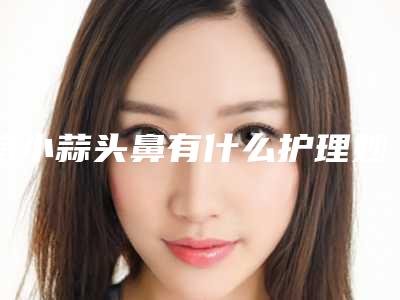 缩小蒜头鼻有什么护理妙招(让蒜头鼻越来越小的妙招)