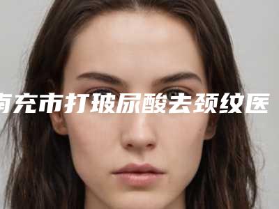 南充市打玻尿酸去颈纹医院综合实力前十强口碑排行榜名单年中巨献-南充市打玻尿酸去颈纹整形医院
