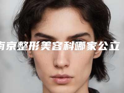 南京整形美容科哪家公立医院口碑比较好?