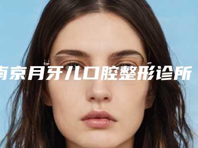 南京月牙儿口腔整形诊所价格价位表热门项目附矫正反颌案例
