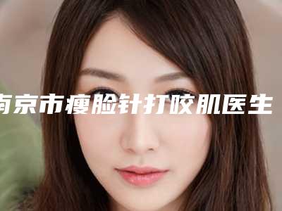 南京市瘦脸针打咬肌医生排名哪个比较好-田农医生口碑没得挑