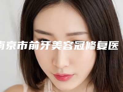 南京市前牙美容冠修复医院排名整理推荐(南京市前牙美容冠修复口腔医院实力口碑出众~)