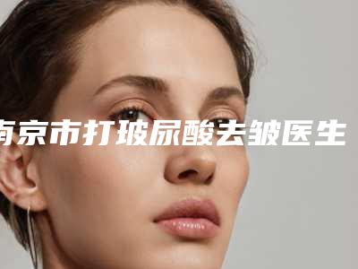 南京市打玻尿酸去皱医生前十强排行权威名单公布-严斌医生选他更靠谱