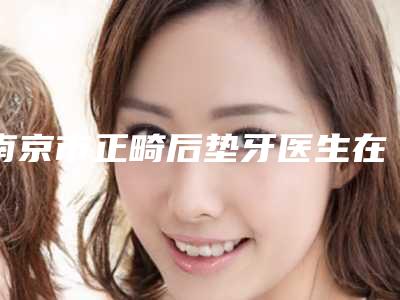 南京市正畸后垫牙医生在榜清单已公布-南京市陈金露口腔医生