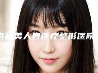 南昌美人春医疗整形医院,南昌聚星医疗美容门诊部实力对比测评价格表参考
