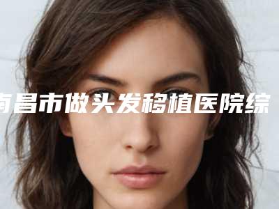 南昌市做头发移植医院综合实力前十排名榜提前预览(南昌市做头发移植整形医院)
