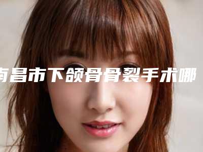 南昌市下颌骨骨裂手术哪家整形医院好(南昌芯美昕医疗美容门诊部机构期待值拉满)