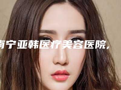 南宁亚韩医疗美容医院,广西高申医疗美容诊所各方技术和审美在线PK