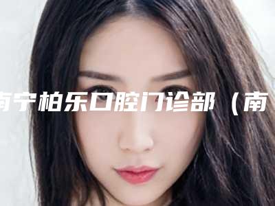 南宁柏乐口腔门诊部(南湖总医院)怎么样-价位表2025热门新编