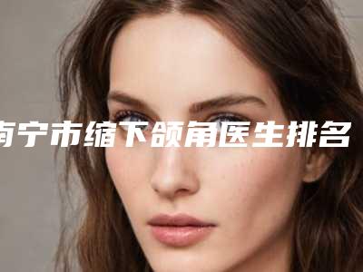 南宁市缩下颌角医生排名榜前十名口碑好(李勇强医生居前三)