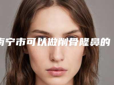 南宁市可以做削骨隆鼻的医院(南宁市正象医疗美容外科诊所打造技术口碑王牌)