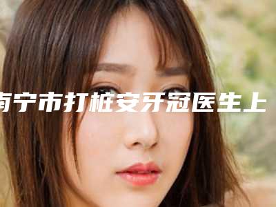 南宁市打桩安牙冠医生上榜名单前十哪个技术好-南宁市打桩安牙冠口腔医生