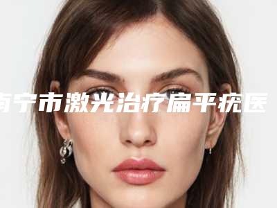 南宁市激光治疗扁平疣医院排名榜前10名综合盘点-南宁奢梵鼻整形专科口碑全新流出