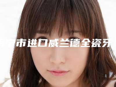 南宁市进口威兰德全瓷牙口腔医生TOP5名单广受好评-南宁市进口威兰德全瓷牙口腔医生