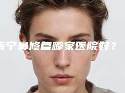 南宁鼻修复哪家医院好?盘点排行榜前五医院,都是正规公立医院~