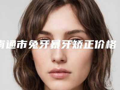 南通市兔牙暴牙矫正价格(费用)清单细览-南通市兔牙暴牙矫正价格