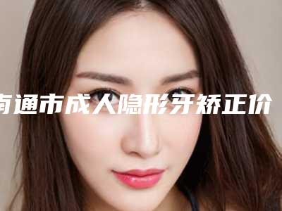 南通市成人隐形牙矫正价格价位表分享_附医院全新资料-南通美奥口腔门诊部价目表大全