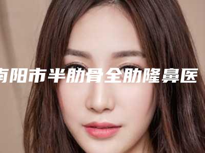 南阳市半肋骨全肋隆鼻医生排名强榜前十位独个更新-南阳市半肋骨全肋隆鼻整形医生