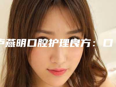 卢燕明口腔护理良方:口腔检查有效方法,保护牙齿健康,效果显著,2025年推荐