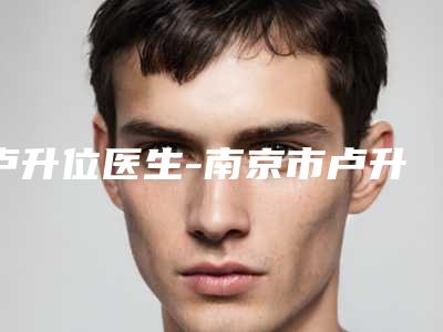 卢升位医生-南京市卢升位整形专家实力口碑