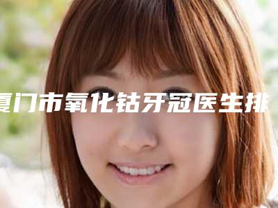 厦门市氧化钴牙冠医生排名前七揭晓名单各路品牌PK-厦门市氧化钴牙冠口腔医生
