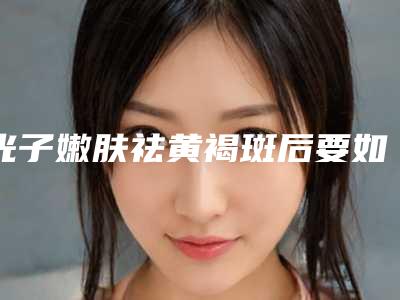 光子嫩肤祛黄褐斑后要如何护理保养(光子嫩肤祛黄褐斑术后必知5步护理)