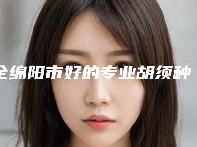 全绵阳市好的专业胡须种植医生(张辰医生榜前三优先登顶)