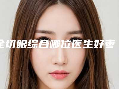 全切眼综合哪位医生好枣庄市-枣庄市王学华整形医生