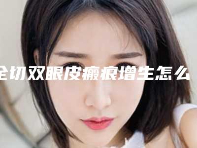 全切双眼皮瘢痕增生怎么办(全切双眼皮术后疤痕增生怎么办)