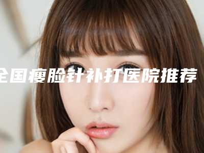 全国瘦脸针补打医院推荐：瘦脸针补打医院50强大咖合集