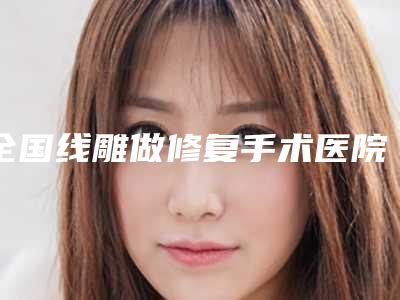 全国线雕做修复手术医院推荐:线雕做修复手术医院前50位名单看个够