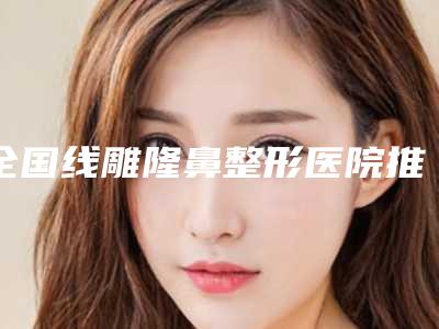 全国线雕隆鼻整形医院推荐:线雕隆鼻整形医院前50名大全